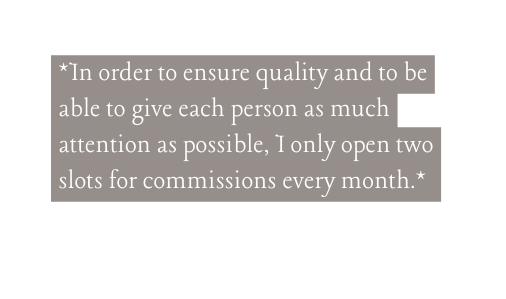 In order to ensure quality and to be able to give each person as much attention as possible I only open two slots for commissions every month